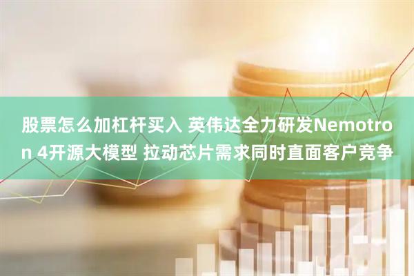 股票怎么加杠杆买入 英伟达全力研发Nemotron 4开源大模型 拉动芯片需求同时直面客户竞争