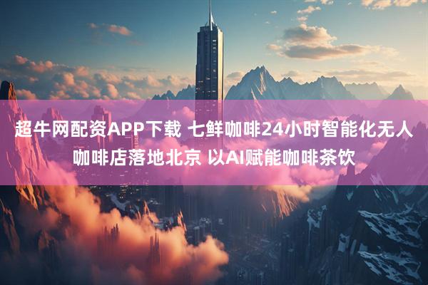 超牛网配资APP下载 七鲜咖啡24小时智能化无人咖啡店落地北京 以AI赋能咖啡茶饮