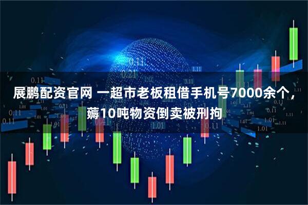 展鹏配资官网 一超市老板租借手机号7000余个，薅10吨物资倒卖被刑拘
