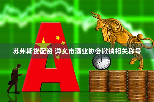 苏州期货配资 遵义市酒业协会撤销相关称号