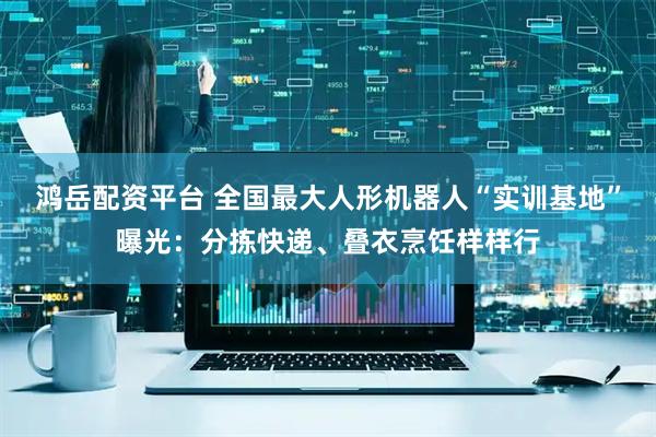 鸿岳配资平台 全国最大人形机器人“实训基地”曝光：分拣快递、叠衣烹饪样样行