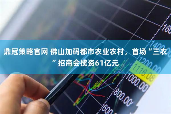 鼎冠策略官网 佛山加码都市农业农村，首场“三农”招商会揽资61亿元