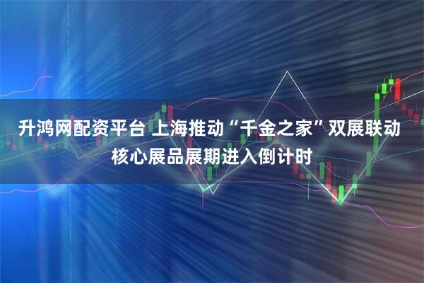 升鸿网配资平台 上海推动“千金之家”双展联动 核心展品展期进入倒计时